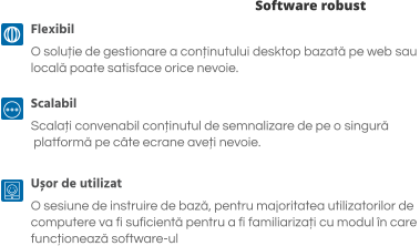 Software robust Flexibil O soluție de gestionare a conținutului desktop bazată pe web sau  locală poate satisface orice nevoie.  Scalabil Scalați convenabil conținutul de semnalizare de pe o singură  platformă pe câte ecrane aveți nevoie.  Ușor de utilizat O sesiune de instruire de bază, pentru majoritatea utilizatorilor de  computere va fi suficientă pentru a fi familiarizați cu modul în care  funcționează software-ul