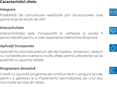 Caracteristici cheie Integrare Posibilități de comunicare nesfârșite prin încorporarea unei game largi de soluții de vârf   Interactivitate Interactivitatea este încorporată în software și poate fi personalizată pentru a crea experiențe interactive dinamice  Aplicații încorporate Aplicații încorporate precum zile de naștere, aniversari, ceasuri cu numărătoare inversă și multe altele permit utilizatorilor să își prezinte cu ușurință datele.  Programare dinamică Creați cu ușurință programe de conținut dintr-o singură locație pentru a gestiona și a implementa semnalizarea pe unul sau mai multe ecrane din rețea