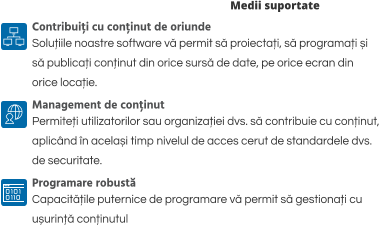 Medii suportate Contribuiți cu conținut de oriunde Soluțiile noastre software vă permit să proiectați, să programați și  să publicați conținut din orice sursă de date, pe orice ecran din  orice locație. Management de conținut Permiteți utilizatorilor sau organizației dvs. să contribuie cu conținut,  aplicând în același timp nivelul de acces cerut de standardele dvs.  de securitate.  Programare robustă Capacitățile puternice de programare vă permit să gestionați cu  ușurință conținutul