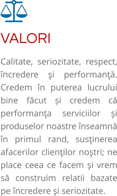 VALORI Calitate, seriozitate, respect, încredere şi performanţă. Credem în puterea lucrului bine făcut și credem că performanţa serviciilor şi produselor noastre înseamnă în primul rand, susţinerea afacerilor clienţilor noştri; ne place ceea ce facem şi vrem să construim relatii bazate pe încredere şi seriozitate.