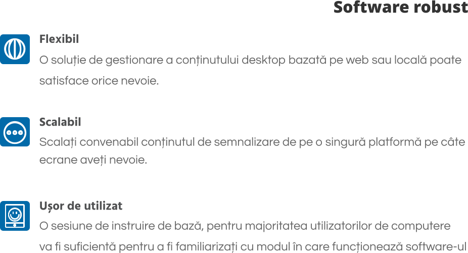 Software robust Flexibil O soluție de gestionare a conținutului desktop bazată pe web sau locală poate  satisface orice nevoie.  Scalabil Scalați convenabil conținutul de semnalizare de pe o singură platformă pe câte  ecrane aveți nevoie.  Ușor de utilizat O sesiune de instruire de bază, pentru majoritatea utilizatorilor de computere  va fi suficientă pentru a fi familiarizați cu modul în care funcționează software-ul