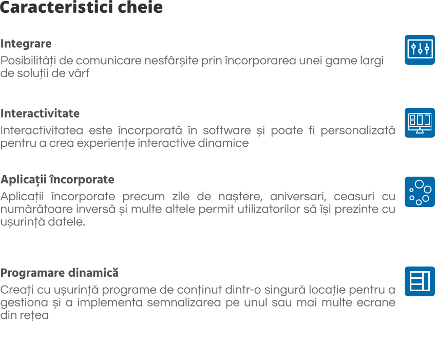 Caracteristici cheie Integrare Posibilități de comunicare nesfârșite prin încorporarea unei game largi  de soluții de vârf   Interactivitate Interactivitatea este încorporată în software și poate fi personalizată pentru a crea experiențe interactive dinamice  Aplicații încorporate Aplicații încorporate precum zile de naștere, aniversari, ceasuri cu numărătoare inversă și multe altele permit utilizatorilor să își prezinte cu ușurință datele.  Programare dinamică Creați cu ușurință programe de conținut dintr-o singură locație pentru a gestiona și a implementa semnalizarea pe unul sau mai multe ecrane din rețea