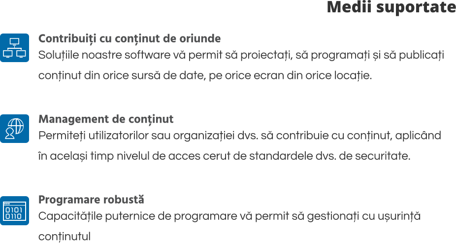 Medii suportate Contribuiți cu conținut de oriunde Soluțiile noastre software vă permit să proiectați, să programați și să publicați  conținut din orice sursă de date, pe orice ecran din orice locație.  Management de conținut Permiteți utilizatorilor sau organizației dvs. să contribuie cu conținut, aplicând  în același timp nivelul de acces cerut de standardele dvs. de securitate.   Programare robustă Capacitățile puternice de programare vă permit să gestionați cu ușurință  conținutul